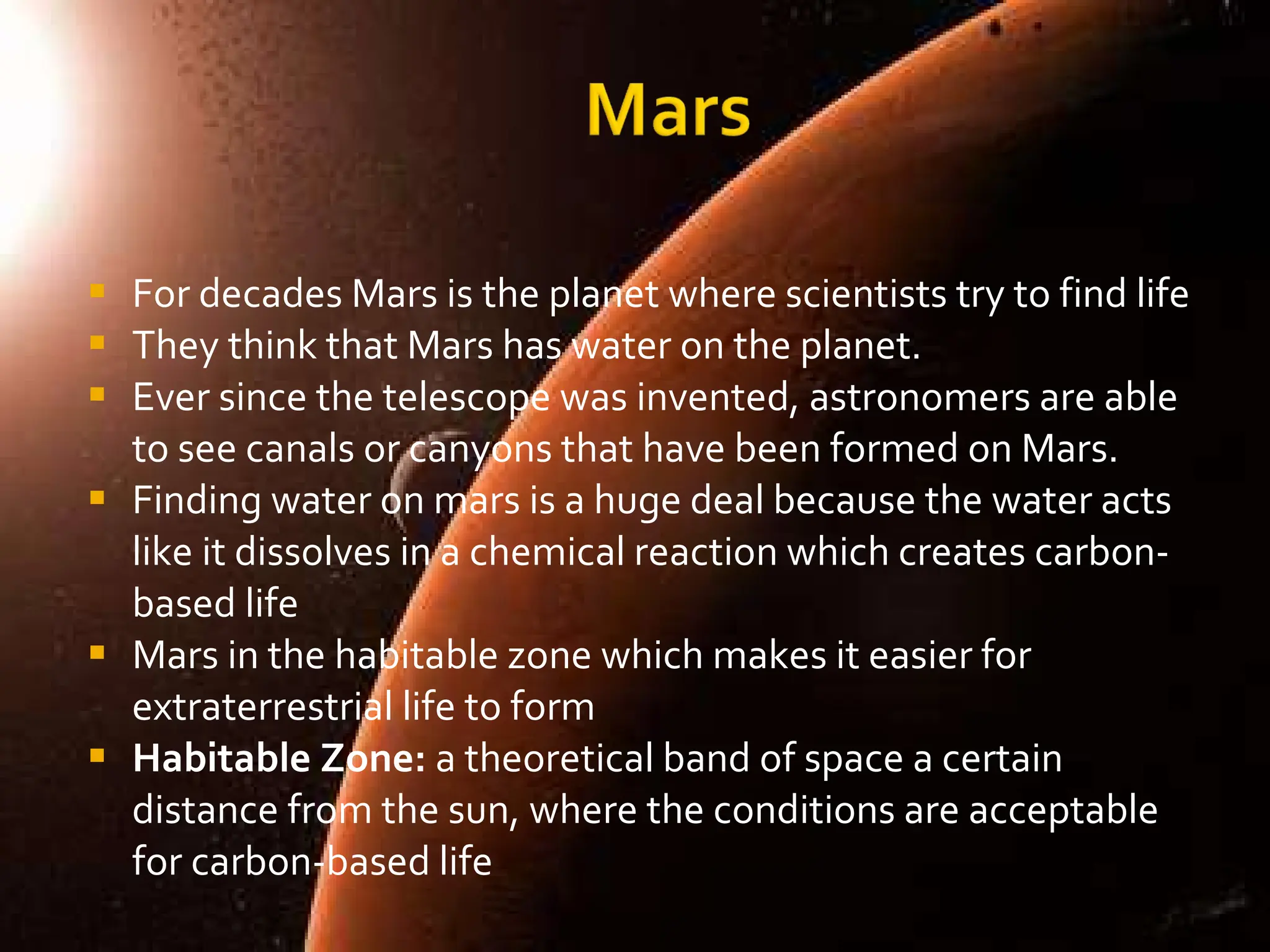For decades Mars is the planet where scientists try to find life They think that Mars has water on the planet.  Ever since the telescope was invented, astronomers are able to see canals or canyons that have been formed on Mars.  Finding water on mars is a huge deal because the water acts like it dissolves in a chemical reaction which creates carbon-based life Mars in the habitable zone which makes it easier for extraterrestrial life to form Habitable Zone:  a theoretical band of space a certain distance from the sun, where the conditions are acceptable for carbon-based life 
