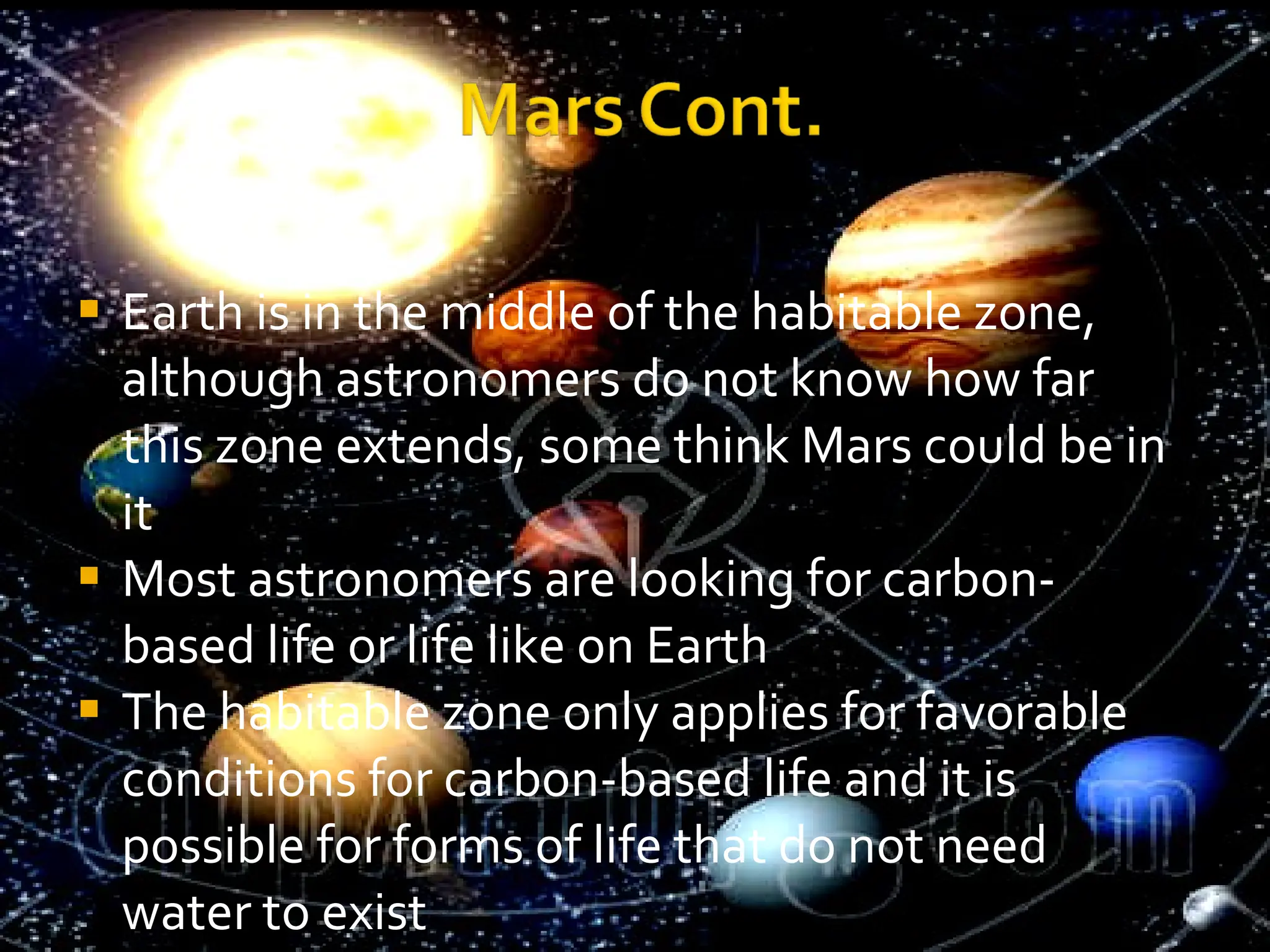 Earth is in the middle of the habitable zone, although astronomers do not know how far this zone extends, some think Mars could be in it Most astronomers are looking for carbon-based life or life like on Earth The habitable zone only applies for favorable conditions for carbon-based life and it is possible for forms of life that do not need water to exist 