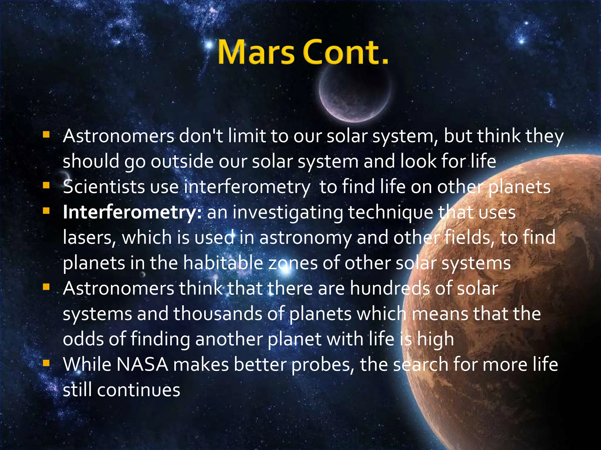 Astronomers don't limit to our solar system, but think they should go outside our solar system and look for life Scientists use interferometry  to find life on other planets Interferometry:  an investigating technique that uses lasers, which is used in astronomy and other fields, to find planets in the habitable zones of other solar systems Astronomers think that there are hundreds of solar systems and thousands of planets which means that the odds of finding another planet with life is high While NASA makes better probes, the search for more life still continues 