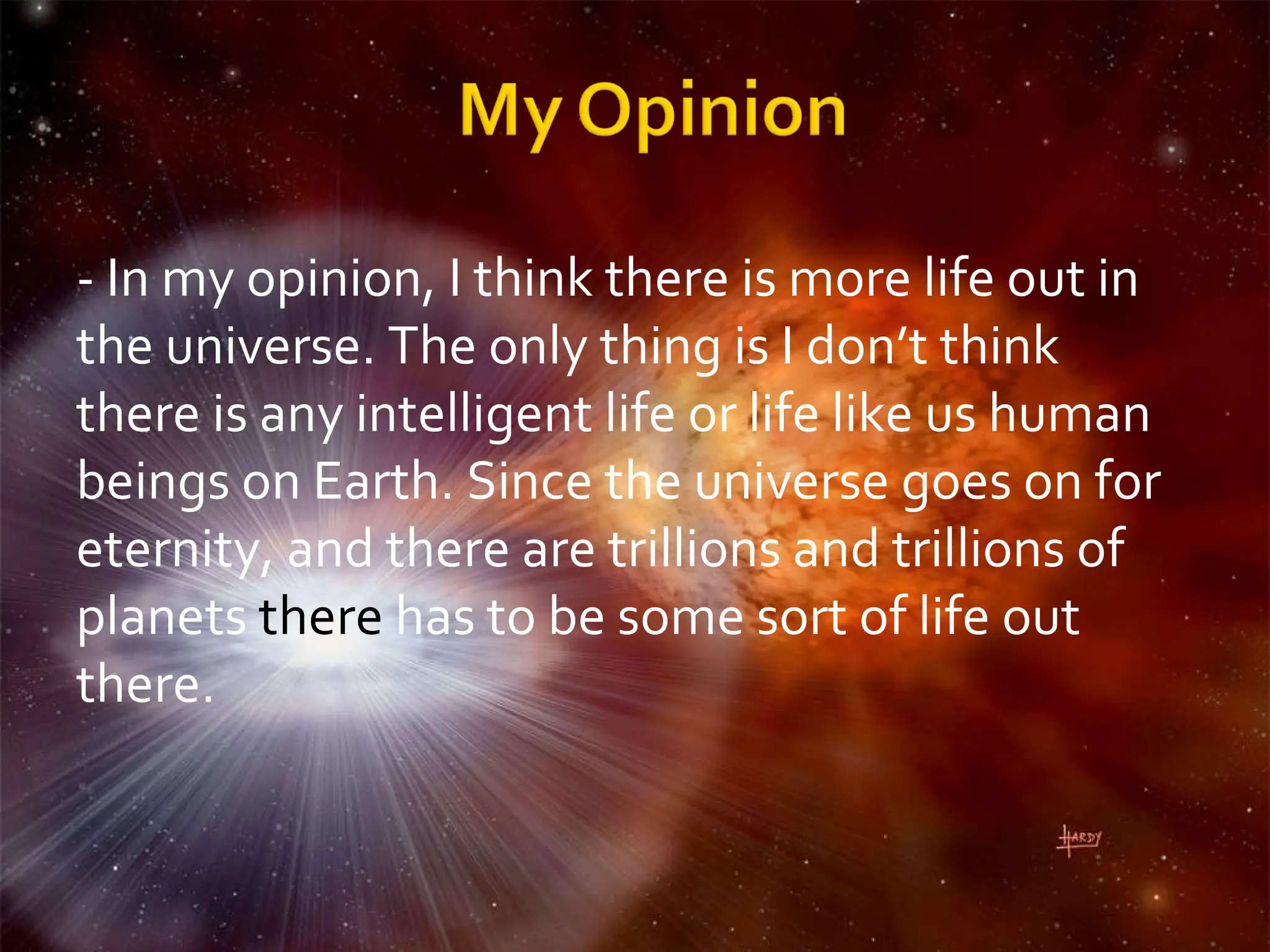 - In my opinion, I think there is more life out in the universe. The only thing is I don’t think there is any intelligent life or life like us human beings on Earth. Since the universe goes on for eternity, and there are trillions and trillions of planets  there  has to be some sort of life out there.  