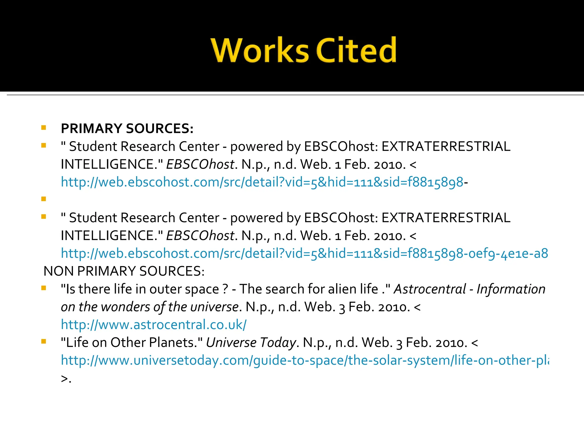 PRIMARY SOURCES: " Student Research Center - powered by EBSCOhost: EXTRATERRESTRIAL INTELLIGENCE."  EBSCOhost . N.p., n.d. Web. 1 Feb. 2010. < http://web.ebscohost.com/src/detail?vid=5&hid=111&sid=f8815898 -   " Student Research Center - powered by EBSCOhost: EXTRATERRESTRIAL INTELLIGENCE."  EBSCOhost . N.p., n.d. Web. 1 Feb. 2010. < http://web.ebscohost.com/src/detail?vid=5&hid=111&sid=f8815898-0ef9-4e1e-a8ed-04179c63a7b1%40sessionmgr104&bdata=JnNpdGU9c3JjLWxpdmU%3d#db=mih&AN=32Y20019200009528   NON PRIMARY SOURCES: "Is there life in outer space ? - The search for alien life ."  Astrocentral - Information on the wonders of the universe . N.p., n.d. Web. 3 Feb. 2010. < http://www.astrocentral.co.uk/ "Life on Other Planets."  Universe Today . N.p., n.d. Web. 3 Feb. 2010. < http://www.universetoday.com/guide-to-space/the-solar-system/life-on-other-planets/ >.    