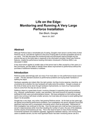 Life on the Edge:
        Monitoring and Running A Very Large
                Perforce Installation
                                    Dan Bloch, Google
                                         March 24, 2007




Abstract
Although Perforce does a remarkable job of scaling, Google's main server is at the limits of what
Perforce can do, and eternal vigilance is the price of being able to provide acceptable service to
our users. This talk discusses the monitoring tools and techniques used at Google and the
actions that we (or the tools) take in response to the information provided. Some new Perforce
features, notably the performance tracking information introduced in Perforce 2005.2, are
discussed in detail.
A key result which applies to smaller sites is that server load is often caused by a few users or a
few commands, and the ability to identify these allows improvement to performance without the
purchase of additional hardware or software.

Introduction
Perforce scales astonishingly well, but many if not most sites run into performance issues sooner
or later. The two standard solutions to performance problems are buying faster hardware or
splitting the depot.
Hardware upgrades are indeed often the right solution, but they involve expense, downtime, and
uncertainty as to whether the new hardware will really solve the problem. Google is already at
the limits of what can be done through hardware improvements, so most of our improvements
have to come from the way we use our server.
Splitting a depot is a great deal of work, involving changes to supporting tools and procedures
(e.g., backups, authentication, builds), user education, and some amount of ongoing increased
workload for both users and administrators forever. We have embarked on this course as well
(we're now running a half dozen smaller servers), but most sites will choose to avoid splitting their
depot if at all possible.
Google has a very large, very active, fast growing Perforce server. As far back as two years ago,
we started encountering performance problems, and investigation into server utilization found that
significant load was due to unnecessary commands which could be eliminated. Refinement of
that investigation has continued to this day. Over the last year and a half we have improved our
server's responsiveness while more than doubling the number of users, the size of the database,
and the volume of transactions per day. This is the result of work on many fronts including
incremental hardware and software upgrades, aggressive database cleanup, and moving some
users to satellite servers, but the most significant factor has been monitoring server use at a
 