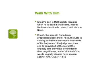  Enoch’s Son is Methuselah, meaning
when he is dead it shall come. (flood)
Methuselah’s Son is Lamech and his son
Noah.
 Enoch, the seventh from Adam,
prophesied about them: “See, the Lord is
coming with thousands upon thousands
of his holy ones 15 to judge everyone,
and to convict all of them of all the
ungodly acts they have committed in
their ungodliness, and of all the defiant
words ungodly sinners have spoken
against him.” Jude 1:14,15
 