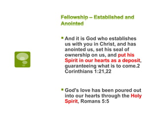 And it is God who establishes
us with you in Christ, and has
anointed us, set his seal of
ownership on us, and put his
Spirit in our hearts as a deposit,
guaranteeing what is to come.2
Corinthians 1:21,22
God's love has been poured out
into our hearts through the Holy
Spirit, Romans 5:5
 