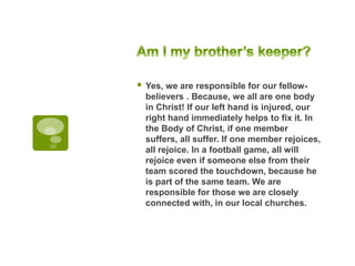  Yes, we are responsible for our fellow-
believers . Because, we all are one body
in Christ! If our left hand is injured, our
right hand immediately helps to fix it. In
the Body of Christ, if one member
suffers, all suffer. If one member rejoices,
all rejoice. In a football game, all will
rejoice even if someone else from their
team scored the touchdown, because he
is part of the same team. We are
responsible for those we are closely
connected with, in our local churches.
 