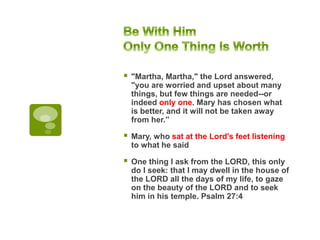 "Martha, Martha," the Lord answered,
"you are worried and upset about many
things, but few things are needed--or
indeed only one. Mary has chosen what
is better, and it will not be taken away
from her.”
 Mary, who sat at the Lord's feet listening
to what he said
 One thing I ask from the LORD, this only
do I seek: that I may dwell in the house of
the LORD all the days of my life, to gaze
on the beauty of the LORD and to seek
him in his temple. Psalm 27:4
 