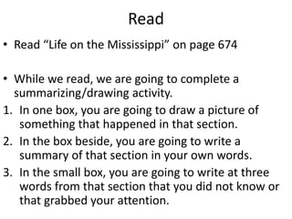 Read
• Read “Life on the Mississippi” on page 674
• While we read, we are going to complete a
summarizing/drawing activity.
1. In one box, you are going to draw a picture of
something that happened in that section.
2. In the box beside, you are going to write a
summary of that section in your own words.
3. In the small box, you are going to write at three
words from that section that you did not know or
that grabbed your attention.
 
