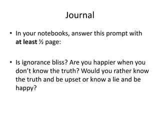 Journal
• In your notebooks, answer this prompt with
at least ½ page:
• Is ignorance bliss? Are you happier when you
don’t know the truth? Would you rather know
the truth and be upset or know a lie and be
happy?
 
