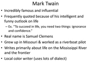 Mark Twain
• Incredibly famous and influential
• Frequently quoted because of his intelligent and
funny outlook on life
– Ex. “To succeed in life, you need two things: ignorance
and confidence.”
• Real name is Samuel Clemens
• Grew up in Missouri & worked as a riverboat pilot
• Writes primarily about life on the Mississippi River
and the frontier
• Local color writer (uses lots of dialect)
 