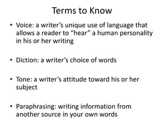 Terms to Know
• Voice: a writer’s unique use of language that
allows a reader to “hear” a human personality
in his or her writing
• Diction: a writer’s choice of words
• Tone: a writer’s attitude toward his or her
subject
• Paraphrasing: writing information from
another source in your own words
 