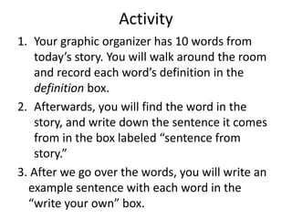Activity
1. Your graphic organizer has 10 words from
today’s story. You will walk around the room
and record each word’s definition in the
definition box.
2. Afterwards, you will find the word in the
story, and write down the sentence it comes
from in the box labeled “sentence from
story.”
3. After we go over the words, you will write an
example sentence with each word in the
“write your own” box.
 