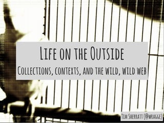 Life on the Outside 
Collections, contexts, and the wild, wild web 
Tim Sherratt (@wragge) 
 