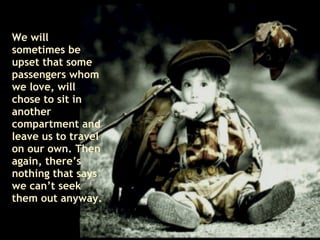 We will sometimes be upset that some passengers whom we love, will chose to sit in another compartment and leave us to travel on our own. Then again, there’s nothing that says we can’t seek  them out anyway. 
