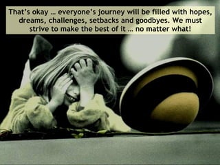 That’s okay … everyone’s journey will be filled with hopes, dreams, challenges, setbacks and goodbyes. We must strive to make the best of it … no matter what! 