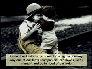 Remember that at any moment during our journey, any one of our travel companions can have a weak moment and be in need of our help. 