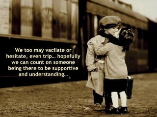 We too may vacilate or hesitate, even trip… hopefully we can count on someone being there to be supportive and understanding… 