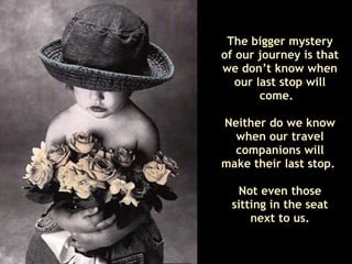 The bigger mystery of our journey is that we don’t know when our last stop will come.  Neither do we know when our travel companions will make their last stop.  Not even those sitting in the seat next to us. 
