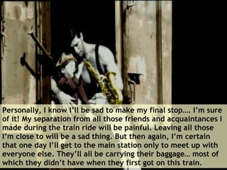 Personally, I know I’ll be sad to make my final stop…. I’m sure of it! My separation from all those friends and acquaintances I made during the train ride will be painful. Leaving all those I’m close to will be a sad thing. But then again, I’m certain that one day I’ll get to the main station only to meet up with everyone else. They’ll all be carrying their baggage… most of which they didn’t have when they first got on this train.  