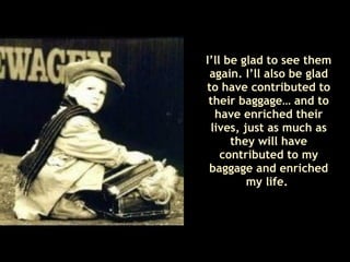 I’ll be glad to see them again. I’ll also be glad to have contributed to their baggage… and to have enriched their lives, just as much as they will have contributed to my baggage and enriched my life.  