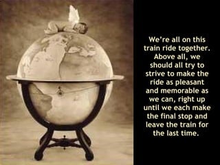 We’re all on this train ride together. Above all, we should all try to strive to make the ride as pleasant and memorable as we can, right up until we each make the final stop and leave the train for the last time.   