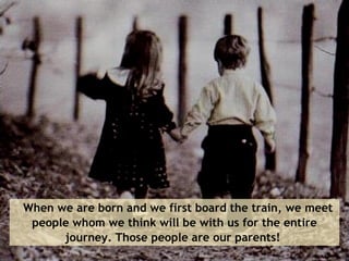     When we are born and we first board the train, we meet people whom we think will be with us for the entire journey. Those people are our parents!  