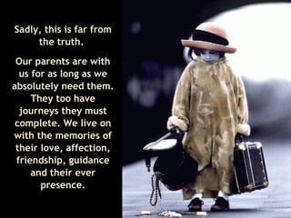 Sadly, this is far from the truth.  Our parents are with us for as long as we absolutely need them. They too have journeys they must complete. We live on with the memories of their love, affection, friendship, guidance and their ever presence. 