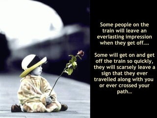 Some people on the train will leave an everlasting impression when they get off…. Some will get on and get off the train so quickly, they will scarsely leave a sign that they ever travelled along with you  or ever crossed your path… 