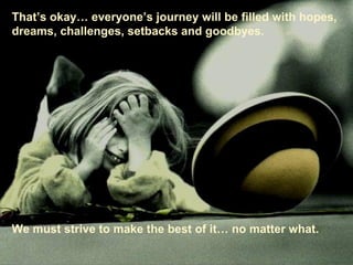That’s okay… everyone’s journey will be filled with hopes, dreams, challenges, setbacks and goodbyes. We must strive to make the best of it… no matter what. 