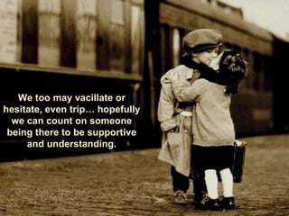 We too may vacillate or hesitate, even trip… hopefully we can count on someone being there to be supportive and understanding. 