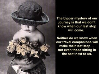 The bigger mystery of our journey is that we don’t know when our last stop will come.  Neither do we know when our travel companions will make their last stop…  not even those sitting in the seat next to us. 