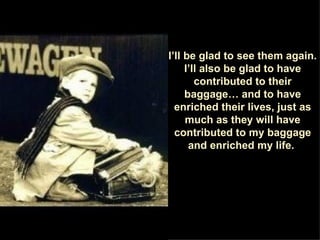 I’ll be glad to see them again. I’ll also be glad to have contributed to their baggage… and to have enriched their lives, just as much as they will have contributed to my baggage and enriched my life.  