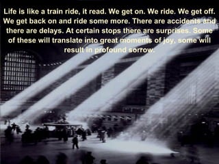 Life is like a train ride, it read. We get on. We ride. We get off. We get back on and ride some more. There are accidents and there are delays. At certain stops there are surprises. Some of these will translate into great moments of joy, some will result in profound sorrow. 