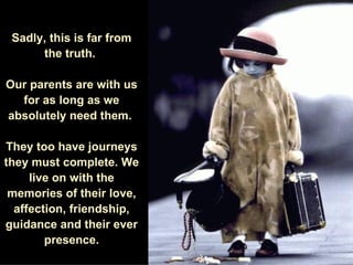 Sadly, this is far from the truth.  Our parents are with us for as long as we absolutely need them.  They too have journeys they must complete. We live on with the memories of their love, affection, friendship, guidance and their ever presence. 