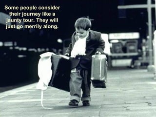 Some people consider their journey like a jaunty tour. They will just go merrily along. 