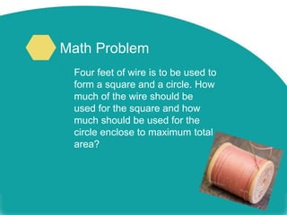 Math Problem
Four feet of wire is to be used to
form a square and a circle. How
much of the wire should be
used for the square and how
much should be used for the
circle enclose to maximum total
area?