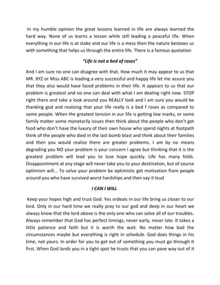 In my humble opinion the great lessons learned in life are always learned the
hard way. None of us learns a lesson while still leading a peaceful life. When
everything in our life is at stake and our life is a mess then the nature bestows us
with something that helps us through the entire life. There is a famous quotation
“Life is not a bed of roses”
And I am sure no one can disagree with that. How much it may appear to us that
MR. XYZ or Miss ABC is leading a very successful and happy life let me assure you
that they also would have faced problems in their life. It appears to us that our
problem is greatest and no one can deal with what I am dealing right now. STOP
right there and take a look around you REALLY look and I am sure you would be
thanking god and realizing that your life really is a bed f roses as compared to
some people. When the greatest tension in our life is getting low marks, or some
family matter some monetarily issues then think about the people who don’t get
food who don’t have the luxury of their own house who spend nights at footpath
think of the people who died in the last bomb blast and think about their families
and then you would realize there are greater problems. I am by no means
degrading you NO your problem is your concern I agree but thinking that it is the
greatest problem will lead you to lose hope quickly. Life has many folds.
Disappointment at any stage will never take you to your destination, but of course
optimism will... To solve your problem be optimistic get motivation from people
around you who have survived worst hardships and then say it loud
I CAN I WILL
Keep your hopes high and trust God. Yes ordeals in our life bring us closer to our
lord. Only in our hard time we really pray to our god and deep in our heart we
always know that the lord above is the only one who can solve all of our troubles.
Always remember that God has perfect timings, never early, never late. It takes a
little patience and faith but it is worth the wait. No matter how bad the
circumstances maybe but everything is right in schedule. God does things in his
time, not yours. In order for you to get out of something you must go through it
first. When God lands you in a tight spot he trusts that you can pave way out of it
 