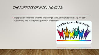 THE PURPOSE OF NCS AND CAPS:
• Equip diverse learners with the knowledge, skills, and values necessary for self-
fulfillment, and active participation in the society.
 