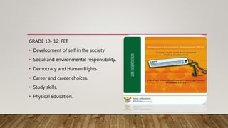 GRADE 10- 12: FET
• Development of self in the society.
• Social and environmental responsibility.
• Democracy and Human Rights.
• Career and career choices.
• Study skills.
• Physical Education.
 