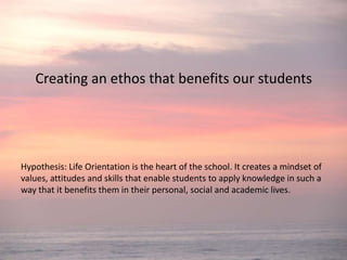Creating an ethos that benefits our students Hypothesis: Life Orientation is the heart of the school. It creates a mindset of values, attitudes and skills that enable students to apply knowledge in such a way that it benefits them in their personal, social and academic lives. 