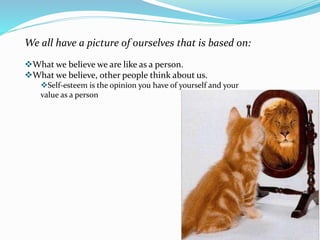We all have a picture of ourselves that is based on:
What we believe we are like as a person.
What we believe, other people think about us.
Self-esteem is the opinion you have of yourself and your
value as a person
 