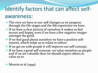 Identify factors that can affect self-
awareness:
 The view we have or our-self changes as we progress
through the life-stages and the life experience we have.
 If we have a clear picture of ourselves it makes us feel
secure and happy, even if we have a few negative images
amongst the good.
 If we feel good about ourselves we have a positive self-
esteem, which helps us to relate to others.
 If we get on with people it will improve our self-concept.
 If we have a good self-concept, we value ourselves as people
and if we are valuable then we should expect others to
value us to.
 Moonie et al (1999)
 