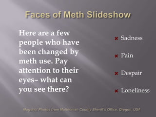 Faces of Meth Slideshow	Here are a few people who have been changed by meth use. Pay attention to their eyes– what can you see there?  Sadness  Pain  Despair  LonelinessMugshot Photos from Multnomah County Sheriff’s Office, Oregon, USA