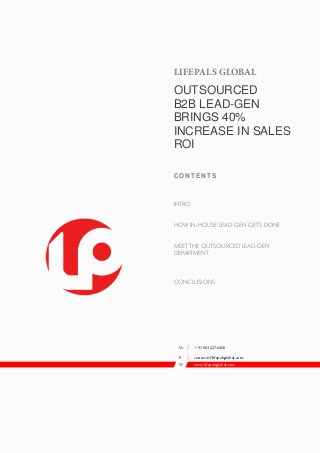 LIFEPALS GLOBAL
OUTSOURCED
B2B LEAD-GEN
BRINGS 40%
INCREASE IN SALES
ROI
C O NT ENT S
INTRO
HOW IN-HOUSE LEAD-GEN GETS DONE
MEET THE OUTSOURCED LEAD-GEN
DEPARTMENT
CONCLUSIONS
M / +91 963 227 6450
E / connect@lifepalsglobal.com
W www.lifepalsglobal.com
Romania
 