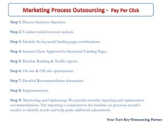 Step 1: Discuss business objectives.

Step 2: Conduct initial keyword analysis.

Step 3: Identify the keyword/landing page combinations.

Step 4: Interim Client Approval for Keyword/Landing Pages.

Step 5: Baseline Ranking & Traffic reports.

Step 6: On-site & Off-site optimization.

Step 7: Detailed Recommendation documents.

Step 8: Implementation.

Step 9: Monitoring and Optimizing: We provide monthly reporting and optimization
recommendations. The reporting is compared to the baseline (or previous month’s
results) to identify trends and help guide additional adjustments.

                                                          Your Turn Key Outsourcing Partner
 