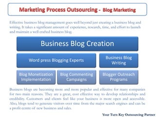 Effective business blog management goes well beyond just creating a business blog and
writing. It takes a significant amount of experience, research, time, and effort to launch
and maintain a well crafted business blog.


                     Business Blog Creation
                                                                 Business Blog
             Word press Blogging Experts
                                                                   Writing

      Blog Monetization           Blog Commenting              Blogger Outreach
       Implementation                Campaigns                     Programs

Business blogs are becoming more and more popular and effective for many companies
for two main reasons. They are a great, cost effective way to develop relationships and
credibility. Customers and clients feel like your business is more open and accessible.
Also, blogs tend to generate visitors over time from the major search engines and can be
a profit centre of new business and sales.
                                                               Your Turn Key Outsourcing Partner
 