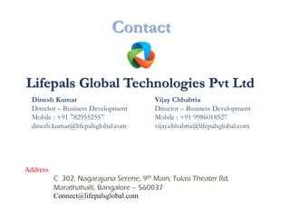 Contact


Lifepals Global Technologies Pvt Ltd
  Dinesh Kumar                           Vijay Chhabria
  Director – Business Development        Director – Business Development
  Mobile : +91 7829552557                Mobile : +91 9986018527
  dinesh.kumar@lifepalsglobal.com        vijay.chhabria@lifepalsglobal.com




Address
          C 302, Nagarajuna Serene, 9th Main, Tulasi Theater Rd,
          Marathahalli, Bangalore – 560037
          Connect@lifepalsglobal.com
 