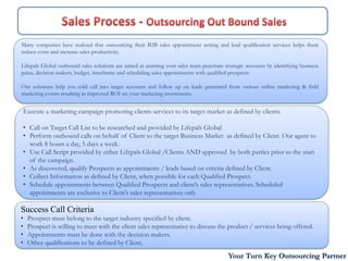 Many companies have realized that outsourcing their B2B sales appointment setting and lead qualification services helps them
reduce costs and increase sales productivity.

Lifepals Global outbound sales solutions are aimed at assisting your sales team penetrate strategic accounts by identifying business
pains, decision makers, budget, timeframe and scheduling sales appointments with qualified prospects

Our solutions help you cold call into target accounts and follow up on leads generated from various online marketing & field
marketing events resulting in improved ROI on your marketing investments.


Execute a marketing campaign promoting clients services to its target market as defined by clients.

• Call on Target Call List to be researched and provided by Lifepals Global
• Perform outbound calls on behalf of Client to the target Business Market as defined by Client. Our agent to
  work 8 hours a day, 5 days a week.
• Use Call Script provided by either Lifepals Global /Clients AND approved by both parties prior to the start
  of the campaign.
• As discovered, qualify Prospects as appointments / leads based on criteria defined by Client.
• Collect Information as defined by Client, when possible for each Qualified Prospect.
• Schedule appointments between Qualified Prospects and client’s sales representatives. Scheduled
  appointments are exclusive to Client’s sales representatives only

Success Call Criteria
•   Prospect must belong to the target industry specified by client.
•   Prospect is willing to meet with the client sales representative to discuss the product / services being offered.
•   Appointments must be done with the decision makers.
•   Other qualifications to be defined by Client.
                                                                                           Your Turn Key Outsourcing Partner
 