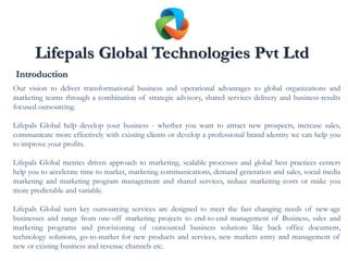 Introduction
Our vision to deliver transformational business and operational advantages to global organizations and
marketing teams through a combination of strategic advisory, shared services delivery and business-results
focused outsourcing.

Lifepals Global help develop your business - whether you want to attract new prospects, increase sales,
communicate more effectively with existing clients or develop a professional brand identity we can help you
to improve your profits.

Lifepals Global metrics driven approach to marketing, scalable processes and global best practices centers
help you to accelerate time to market, marketing communications, demand generation and sales, social media
marketing and marketing program management and shared services, reduce marketing costs or make you
more predictable and variable.

Lifepals Global turn key outsourcing services are designed to meet the fast changing needs of new-age
businesses and range from one-off marketing projects to end-to-end management of Business, sales and
marketing programs and provisioning of outsourced business solutions like back office document,
technology solutions, go-to-market for new products and services, new markets entry and management of
new or existing business and revenue channels etc.
 