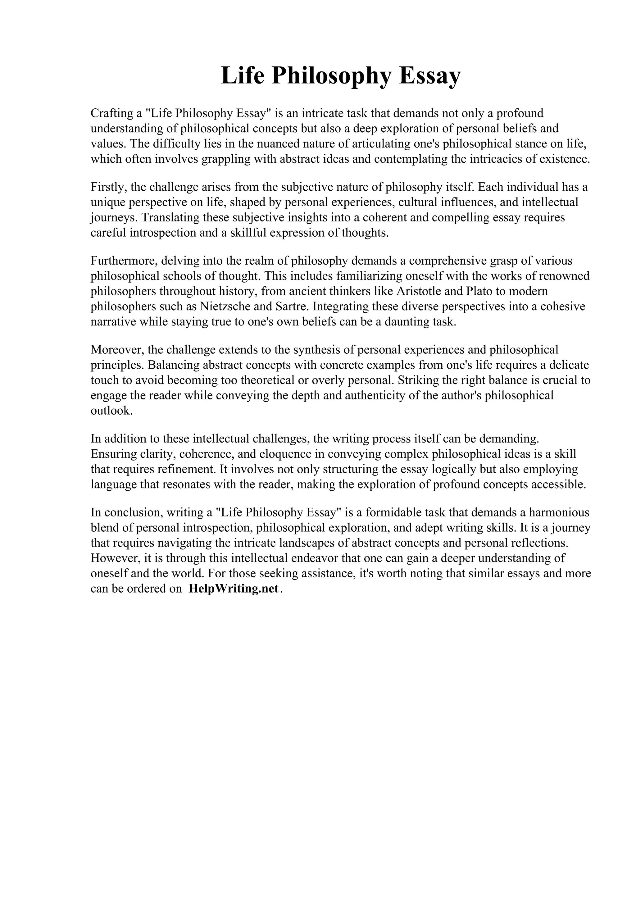 Life Philosophy Essay
Crafting a "Life Philosophy Essay" is an intricate task that demands not only a profound
understanding of philosophical concepts but also a deep exploration of personal beliefs and
values. The difficulty lies in the nuanced nature of articulating one's philosophical stance on life,
which often involves grappling with abstract ideas and contemplating the intricacies of existence.
Firstly, the challenge arises from the subjective nature of philosophy itself. Each individual has a
unique perspective on life, shaped by personal experiences, cultural influences, and intellectual
journeys. Translating these subjective insights into a coherent and compelling essay requires
careful introspection and a skillful expression of thoughts.
Furthermore, delving into the realm of philosophy demands a comprehensive grasp of various
philosophical schools of thought. This includes familiarizing oneself with the works of renowned
philosophers throughout history, from ancient thinkers like Aristotle and Plato to modern
philosophers such as Nietzsche and Sartre. Integrating these diverse perspectives into a cohesive
narrative while staying true to one's own beliefs can be a daunting task.
Moreover, the challenge extends to the synthesis of personal experiences and philosophical
principles. Balancing abstract concepts with concrete examples from one's life requires a delicate
touch to avoid becoming too theoretical or overly personal. Striking the right balance is crucial to
engage the reader while conveying the depth and authenticity of the author's philosophical
outlook.
In addition to these intellectual challenges, the writing process itself can be demanding.
Ensuring clarity, coherence, and eloquence in conveying complex philosophical ideas is a skill
that requires refinement. It involves not only structuring the essay logically but also employing
language that resonates with the reader, making the exploration of profound concepts accessible.
In conclusion, writing a "Life Philosophy Essay" is a formidable task that demands a harmonious
blend of personal introspection, philosophical exploration, and adept writing skills. It is a journey
that requires navigating the intricate landscapes of abstract concepts and personal reflections.
However, it is through this intellectual endeavor that one can gain a deeper understanding of
oneself and the world. For those seeking assistance, it's worth noting that similar essays and more
can be ordered on HelpWriting.net.
Life Philosophy Essay Life Philosophy Essay
 