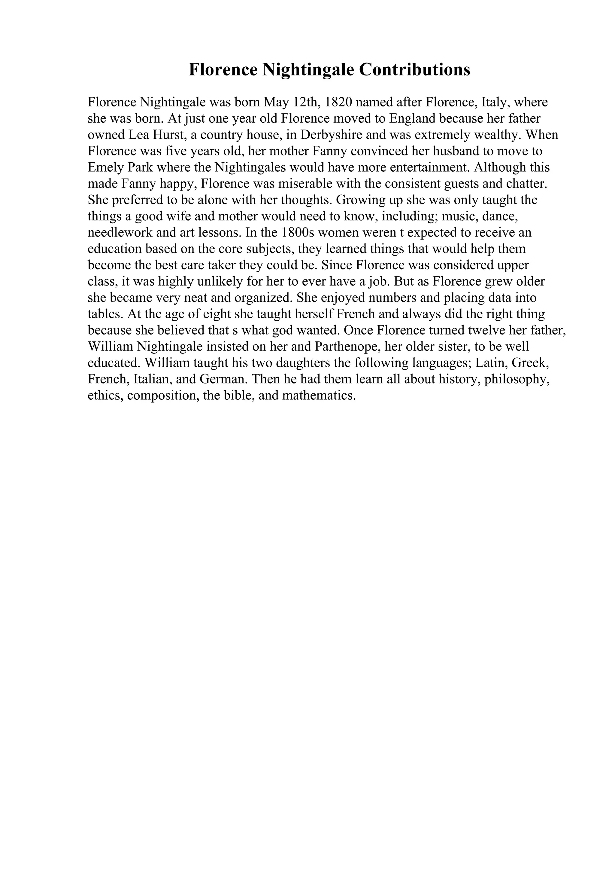 Florence Nightingale Contributions
Florence Nightingale was born May 12th, 1820 named after Florence, Italy, where
she was born. At just one year old Florence moved to England because her father
owned Lea Hurst, a country house, in Derbyshire and was extremely wealthy. When
Florence was five years old, her mother Fanny convinced her husband to move to
Emely Park where the Nightingales would have more entertainment. Although this
made Fanny happy, Florence was miserable with the consistent guests and chatter.
She preferred to be alone with her thoughts. Growing up she was only taught the
things a good wife and mother would need to know, including; music, dance,
needlework and art lessons. In the 1800s women weren t expected to receive an
education based on the core subjects, they learned things that would help them
become the best care taker they could be. Since Florence was considered upper
class, it was highly unlikely for her to ever have a job. But as Florence grew older
she became very neat and organized. She enjoyed numbers and placing data into
tables. At the age of eight she taught herself French and always did the right thing
because she believed that s what god wanted. Once Florence turned twelve her father,
William Nightingale insisted on her and Parthenope, her older sister, to be well
educated. William taught his two daughters the following languages; Latin, Greek,
French, Italian, and German. Then he had them learn all about history, philosophy,
ethics, composition, the bible, and mathematics.
 